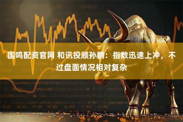 国鸣配资官网 和讯投顾孙鹏：指数迅速上冲，不过盘面情况相对复杂