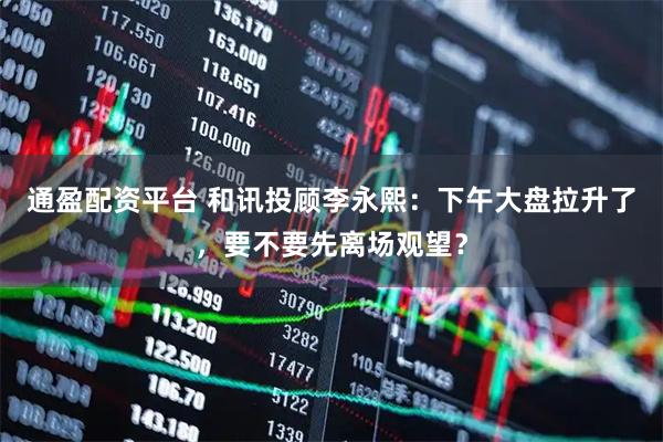 通盈配资平台 和讯投顾李永熙：下午大盘拉升了，要不要先离场观望？