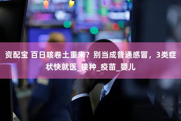 资配宝 百日咳卷土重来？别当成普通感冒，3类症状快就医_接种_疫苗_婴儿