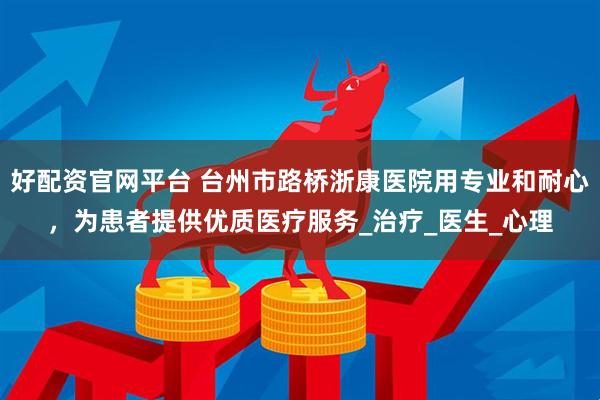 好配资官网平台 台州市路桥浙康医院用专业和耐心，为患者提供优质医疗服务_治疗_医生_心理