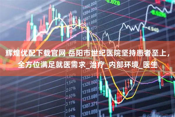 辉煌优配下载官网 岳阳市世纪医院坚持患者至上，全方位满足就医需求_治疗_内部环境_医生