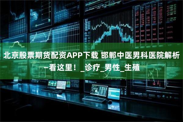 北京股票期货配资APP下载 邯郸中医男科医院解析—看这里！_诊疗_男性_生殖