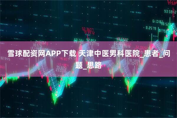 雪球配资网APP下载 天津中医男科医院_患者_问题_思路