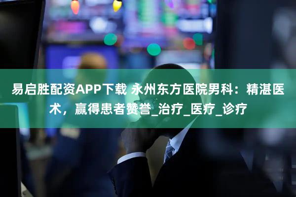 易启胜配资APP下载 永州东方医院男科：精湛医术，赢得患者赞誉_治疗_医疗_诊疗