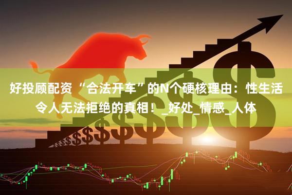 好投顾配资 “合法开车”的N个硬核理由：性生活令人无法拒绝的真相！_好处_情感_人体