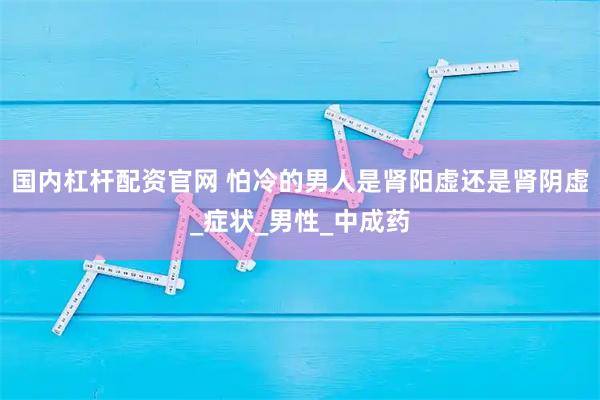 国内杠杆配资官网 怕冷的男人是肾阳虚还是肾阴虚_症状_男性_中成药