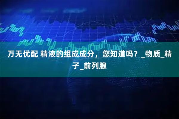 万无优配 精液的组成成分，您知道吗？_物质_精子_前列腺