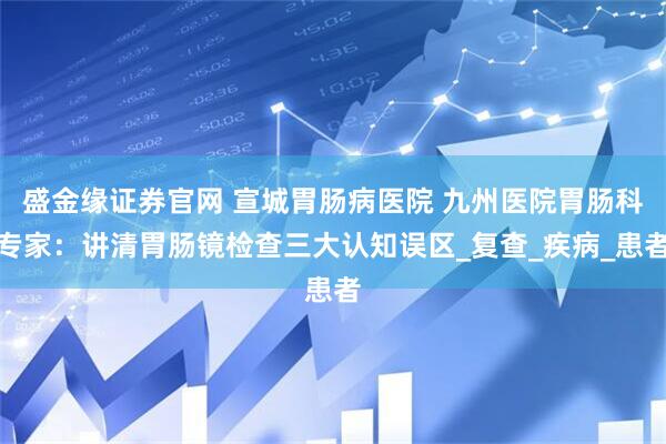 盛金缘证券官网 宣城胃肠病医院 九州医院胃肠科专家：讲清胃肠镜检查三大认知误区_复查_疾病_患者