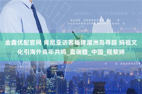 金鑫优配官网 肯尼亚访客福建湄洲岛寻踪 妈祖文化引海外青年共鸣_夏瑞馥_中国_程黎婷