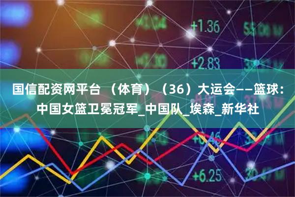 国信配资网平台 （体育）（36）大运会——篮球：中国女篮卫冕冠军_中国队_埃森_新华社