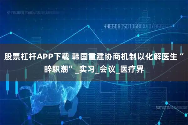 股票杠杆APP下载 韩国重建协商机制以化解医生“辞职潮”_实习_会议_医疗界