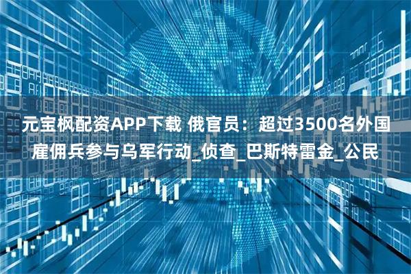 元宝枫配资APP下载 俄官员：超过3500名外国雇佣兵参与乌军行动_侦查_巴斯特雷金_公民