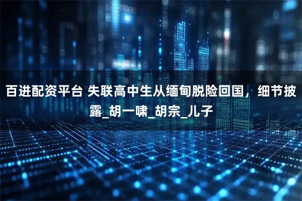 百进配资平台 失联高中生从缅甸脱险回国，细节披露_胡一啸_胡宗_儿子