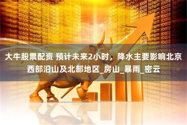 大牛股票配资 预计未来2小时，降水主要影响北京西部沿山及北部地区_房山_暴雨_密云