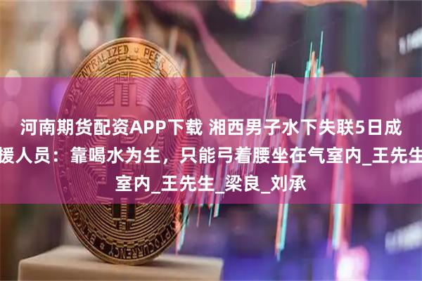 河南期货配资APP下载 湘西男子水下失联5日成功获救，救援人员：靠喝水为生，只能弓着腰坐在气室内_王先生_梁良_刘承