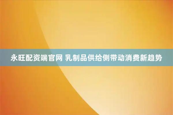 永旺配资端官网 乳制品供给侧带动消费新趋势