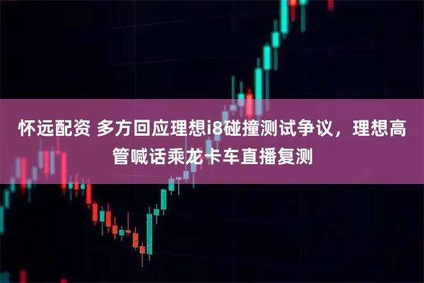 怀远配资 多方回应理想i8碰撞测试争议，理想高管喊话乘龙卡车直播复测