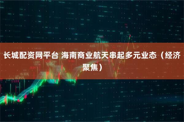 长城配资网平台 海南商业航天串起多元业态（经济聚焦）