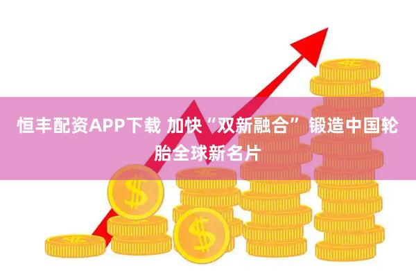 恒丰配资APP下载 加快“双新融合” 锻造中国轮胎全球新名片
