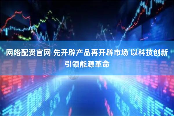 网络配资官网 先开辟产品再开辟市场 以科技创新引领能源革命