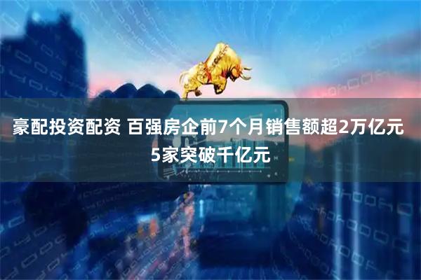 豪配投资配资 百强房企前7个月销售额超2万亿元 5家突破千亿元