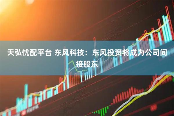 天弘忧配平台 东风科技：东风投资将成为公司间接股东