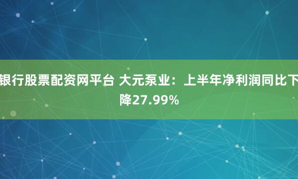 银行股票配资网平台 大元泵业：上半年净利润同比下降27.99%