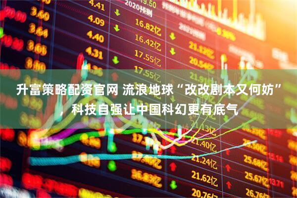 升富策略配资官网 流浪地球“改改剧本又何妨”，科技自强让中国科幻更有底气