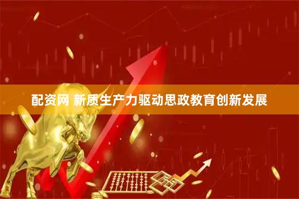 配资网 新质生产力驱动思政教育创新发展