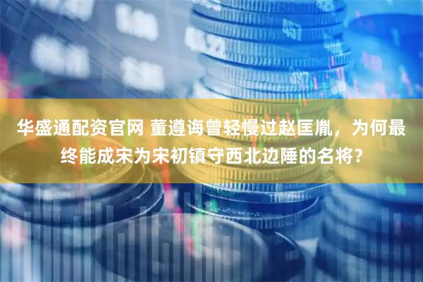 华盛通配资官网 董遵诲曾轻慢过赵匡胤，为何最终能成宋为宋初镇守西北边陲的名将？
