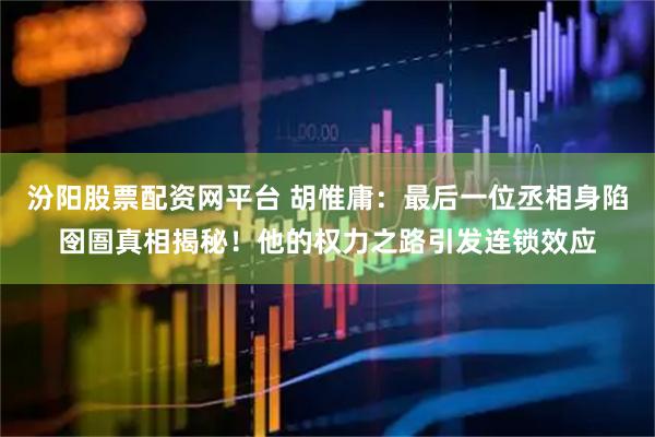 汾阳股票配资网平台 胡惟庸：最后一位丞相身陷囹圄真相揭秘！他的权力之路引发连锁效应